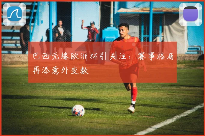 巴西无缘欧洲杯引关注，赛事格局再添意外变数