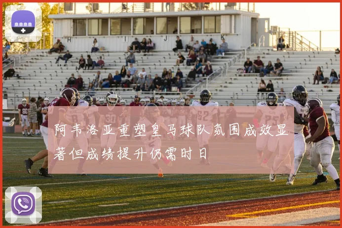 阿韦洛亚重塑皇马球队氛围成效显著但成绩提升仍需时日