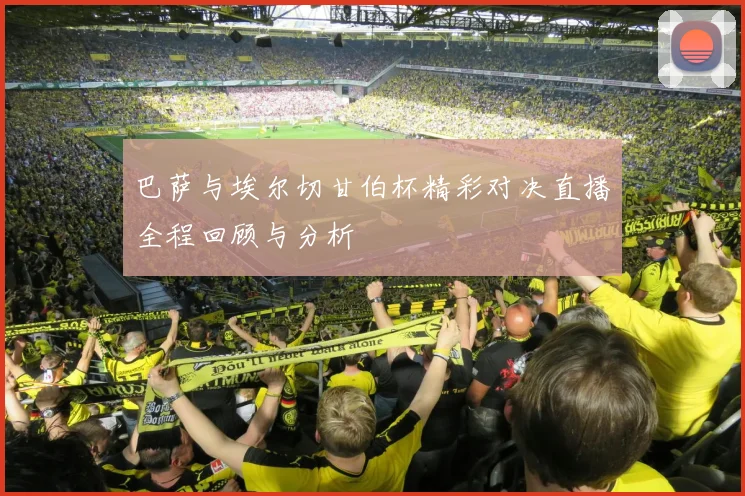 巴萨与埃尔切甘伯杯精彩对决直播全程回顾与分析