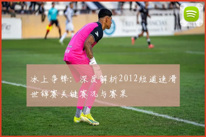 冰上争锋：深度解析2012短道速滑世锦赛关键赛况与赛果
