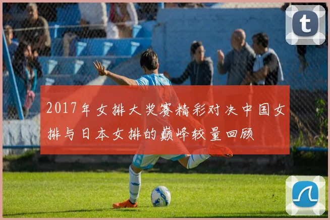 2017年女排大奖赛精彩对决中国女排与日本女排的巅峰较量回顾